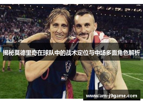 揭秘莫德里奇在球队中的战术定位与中场多面角色解析 揭秘莫德里奇在球队中的战术定位与中场多面角色解析