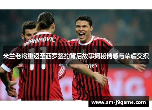 米兰老将重返圣西罗签约背后故事揭秘情感与荣耀交织 米兰老将重返圣西罗签约背后故事揭秘情感与荣耀交织