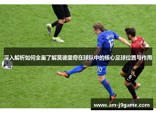 深入解析如何全面了解莫德里奇在球队中的核心足球位置与作用 深入解析如何全面了解莫德里奇在球队中的核心足球位置与作用