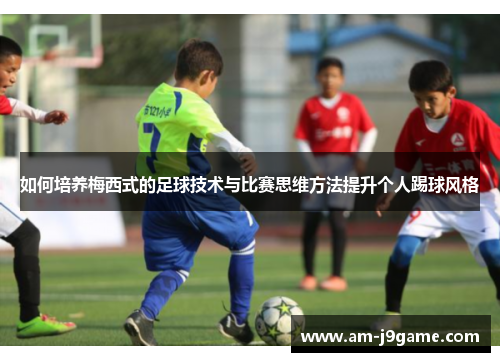 如何培养梅西式的足球技术与比赛思维方法提升个人踢球风格 如何培养梅西式的足球技术与比赛思维方法提升个人踢球风格