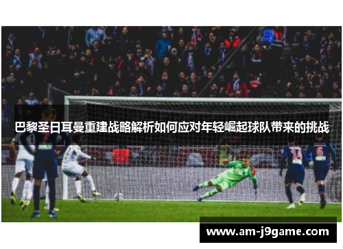 巴黎圣日耳曼重建战略解析如何应对年轻崛起球队带来的挑战