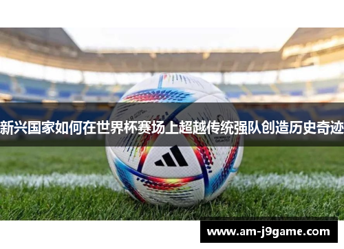 新兴国家如何在世界杯赛场上超越传统强队创造历史奇迹 新兴国家如何在世界杯赛场上超越传统强队创造历史奇迹