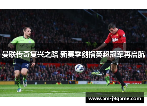 曼联传奇复兴之路 新赛季剑指英超冠军再启航 曼联传奇复兴之路 新赛季剑指英超冠军再启航