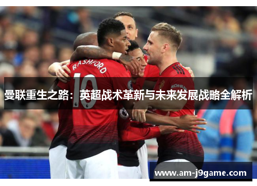 曼联重生之路:英超战术革新与未来发展战略全解析 曼联重生之路:英超战术革新与未来发展战略全解析