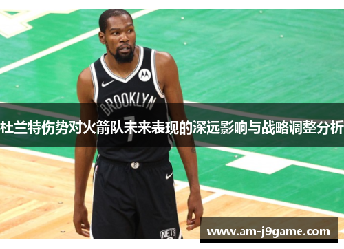 杜兰特伤势对火箭队未来表现的深远影响与战略调整分析