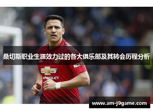 桑切斯职业生涯效力过的各大俱乐部及其转会历程分析