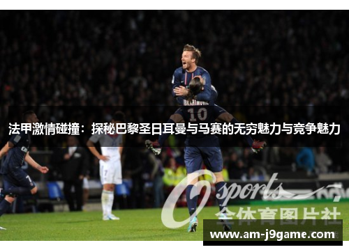 法甲激情碰撞：探秘巴黎圣日耳曼与马赛的无穷魅力与竞争魅力