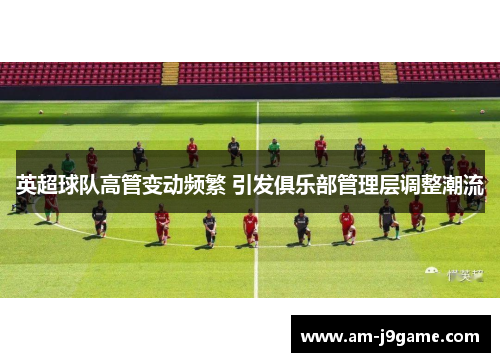 英超球队高管变动频繁 引发俱乐部管理层调整潮流