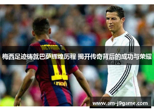 梅西足迹铸就巴萨辉煌历程 揭开传奇背后的成功与荣耀