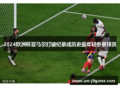 2024欧洲杯亚马尔打破纪录成历史最年轻参赛球员 2024欧洲杯亚马尔打破纪录成历史最年轻参赛球员