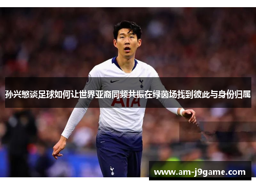 孙兴慜谈足球如何让世界亚裔同频共振在绿茵场找到彼此与身份归属 孙兴慜谈足球如何让世界亚裔同频共振在绿茵场找到彼此与身份归属