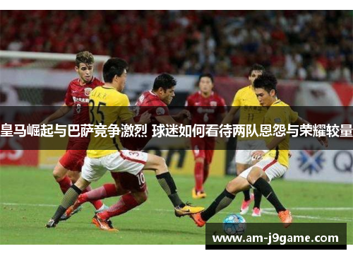 皇马崛起与巴萨竞争激烈 球迷如何看待两队恩怨与荣耀较量