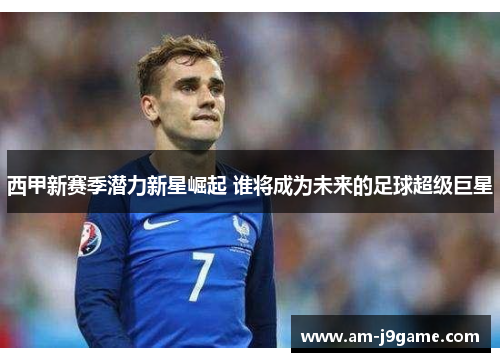 西甲新赛季潜力新星崛起 谁将成为未来的足球超级巨星