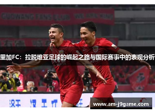 里加FC：拉脱维亚足球的崛起之路与国际赛事中的表现分析