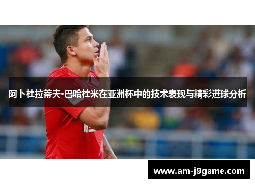 阿卜杜拉蒂夫·巴哈杜米在亚洲杯中的技术表现与精彩进球分析