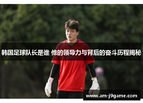 韩国足球队长是谁 他的领导力与背后的奋斗历程揭秘
