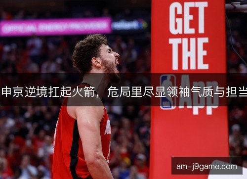 申京逆境扛起火箭，危局里尽显领袖气质与担当