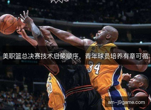 美职篮总决赛技术启蒙顺序,青年球员培养有章可循 美职篮总决赛技术启蒙顺序,青年球员培养有章可循